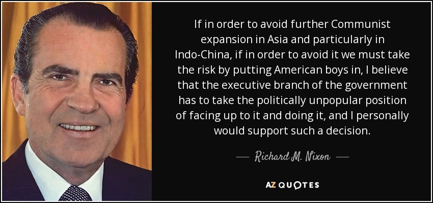 If in order to avoid further Communist expansion in Asia and particularly in Indo-China, if in order to avoid it we must take the risk by putting American boys in, I believe that the executive branch of the government has to take the politically unpopular position of facing up to it and doing it, and I personally would support such a decision. - Richard M. Nixon