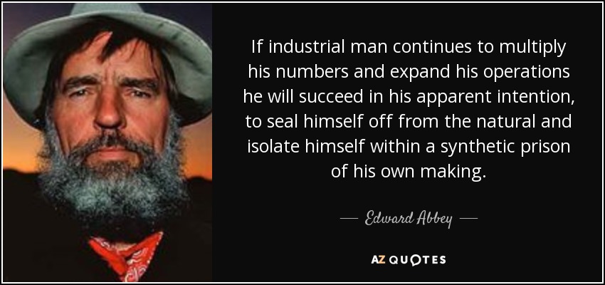 If industrial man continues to multiply his numbers and expand his operations he will succeed in his apparent intention, to seal himself off from the natural and isolate himself within a synthetic prison of his own making. - Edward Abbey