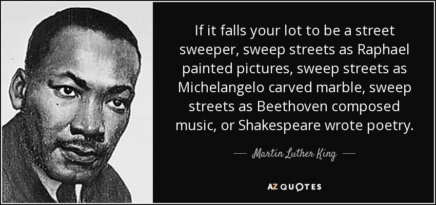 If it falls your lot to be a street sweeper, sweep streets as Raphael painted pictures, sweep streets as Michelangelo carved marble, sweep streets as Beethoven composed music, or Shakespeare wrote poetry. - Martin Luther King, Jr.