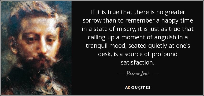 If it is true that there is no greater sorrow than to remember a happy time in a state of misery, it is just as true that calling up a moment of anguish in a tranquil mood, seated quietly at one's desk, is a source of profound satisfaction. - Primo Levi