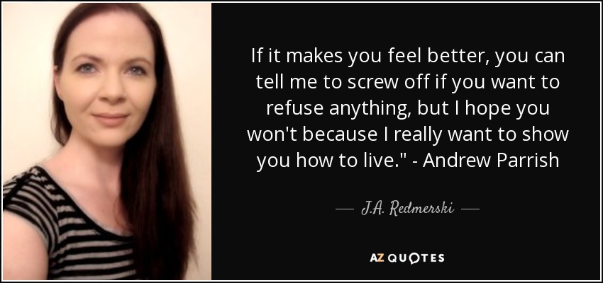 If it makes you feel better, you can tell me to screw off if you want to refuse anything, but I hope you won't because I really want to show you how to live.