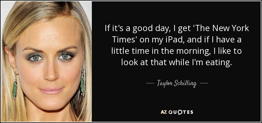 If it's a good day, I get 'The New York Times' on my iPad, and if I have a little time in the morning, I like to look at that while I'm eating. - Taylor Schilling