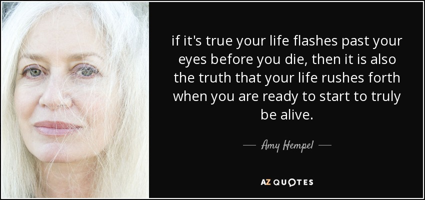 if it's true your life flashes past your eyes before you die, then it is also the truth that your life rushes forth when you are ready to start to truly be alive. - Amy Hempel