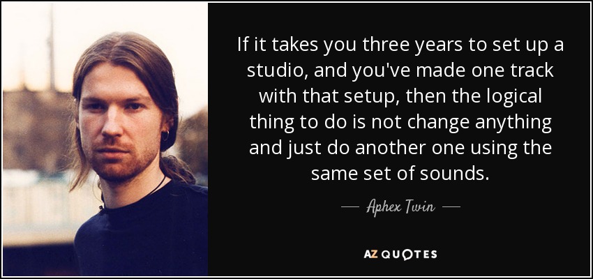 If it takes you three years to set up a studio, and you've made one track with that setup, then the logical thing to do is not change anything and just do another one using the same set of sounds. - Aphex Twin