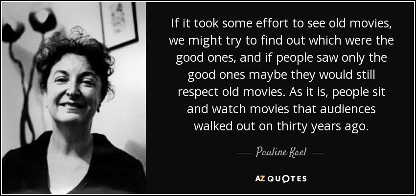 If it took some effort to see old movies, we might try to find out which were the good ones, and if people saw only the good ones maybe they would still respect old movies. As it is, people sit and watch movies that audiences walked out on thirty years ago. - Pauline Kael