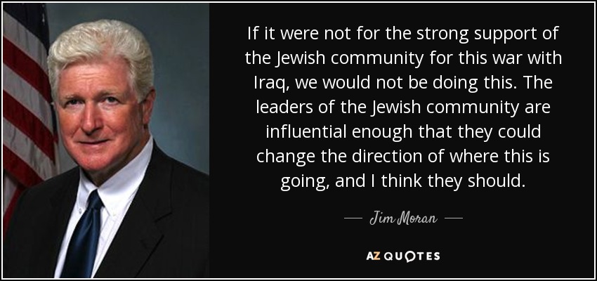 If it were not for the strong support of the Jewish community for this war with Iraq, we would not be doing this. The leaders of the Jewish community are influential enough that they could change the direction of where this is going, and I think they should. - Jim Moran