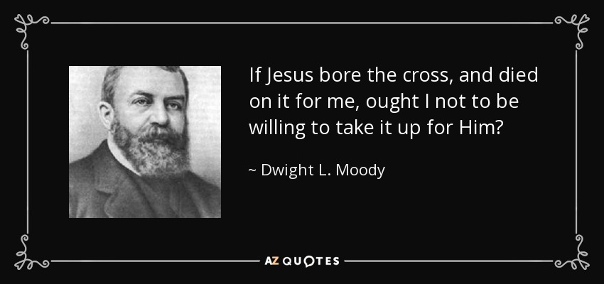 If Jesus bore the cross, and died on it for me, ought I not to be willing to take it up for Him? - Dwight L. Moody