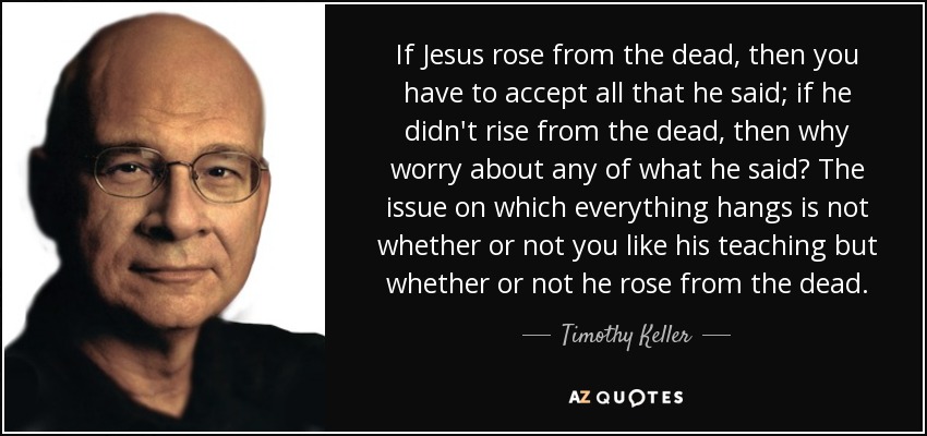 If Jesus rose from the dead, then you have to accept all that he said; if he didn't rise from the dead, then why worry about any of what he said? The issue on which everything hangs is not whether or not you like his teaching but whether or not he rose from the dead. - Timothy Keller