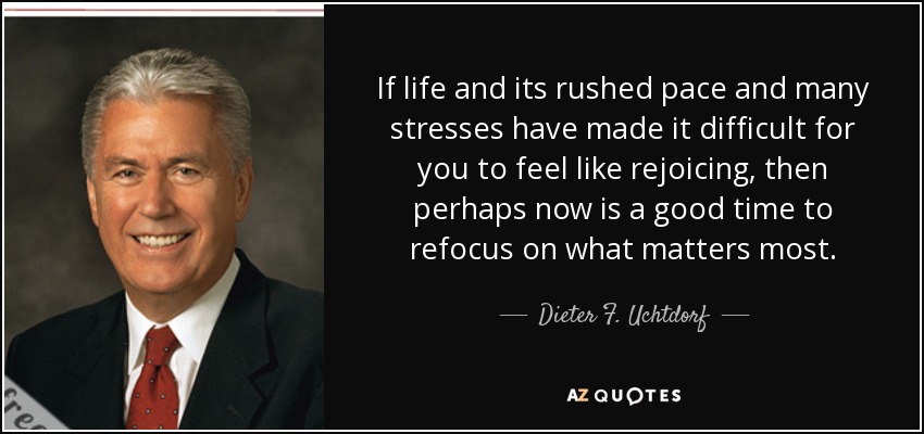 If life and its rushed pace and many stresses have made it difficult for you to feel like rejoicing, then perhaps now is a good time to refocus on what matters most. - Dieter F. Uchtdorf