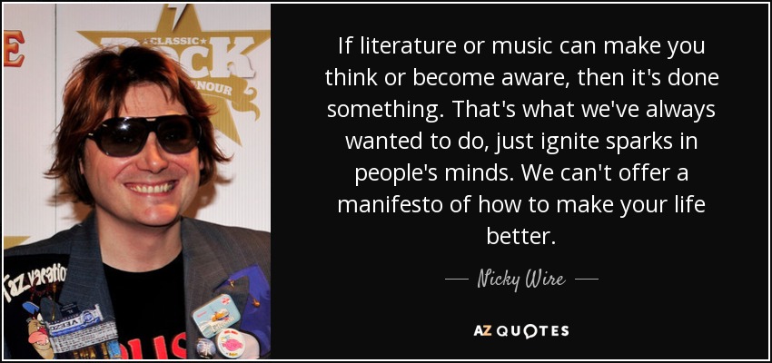 Si la literatura o la música pueden hacerte pensar o tomar conciencia, entonces han hecho algo. Eso es lo que siempre hemos querido hacer, encender chispas en la mente de la gente. No podemos ofrecer un manifiesto sobre cómo mejorar tu vida. - Nicky Wire