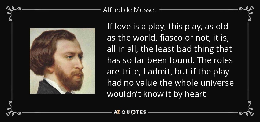 If love is a play, this play, as old as the world, fiasco or not, it is, all in all, the least bad thing that has so far been found. The roles are trite, I admit, but if the play had no value the whole universe wouldn’t know it by heart - Alfred de Musset