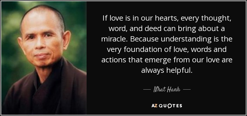 If love is in our hearts, every thought, word, and deed can bring about a miracle. Because understanding is the very foundation of love, words and actions that emerge from our love are always helpful. - Nhat Hanh