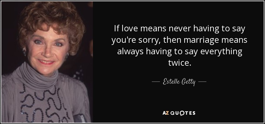 If love means never having to say you're sorry, then marriage means always having to say everything twice. - Estelle Getty