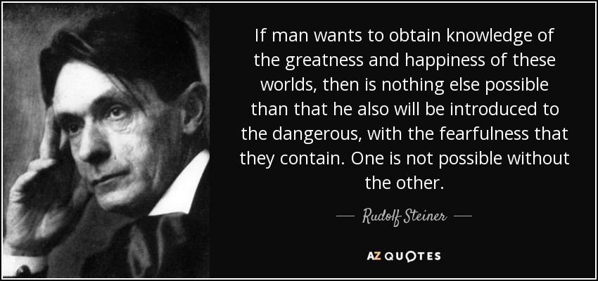 Si el hombre quiere obtener conocimiento de la grandeza y felicidad de estos mundos, entonces no es posible otra cosa que también se introduzca en los peligrosos, con el temor que contienen. Lo uno no es posible sin lo otro. - Rudolf Steiner