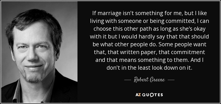 If marriage isn't something for me, but I like living with someone or being committed, I can choose this other path as long as she's okay with it but I would hardly say that that should be what other people do. Some people want that, that written paper, that commitment and that means something to them. And I don't in the least look down on it. - Robert Greene