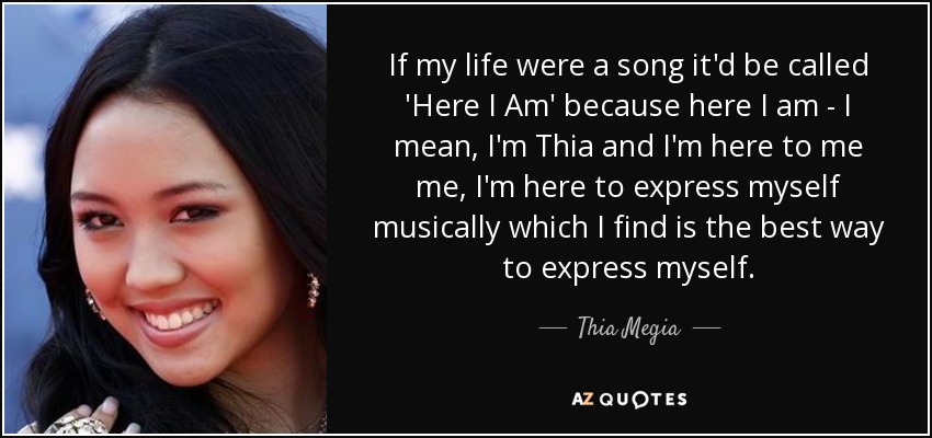 If my life were a song it'd be called 'Here I Am' because here I am - I mean, I'm Thia and I'm here to me me, I'm here to express myself musically which I find is the best way to express myself. - Thia Megia