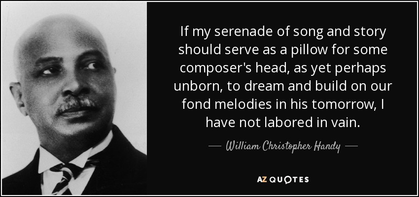 If my serenade of song and story should serve as a pillow for some composer's head, as yet perhaps unborn, to dream and build on our fond melodies in his tomorrow, I have not labored in vain. - William Christopher Handy