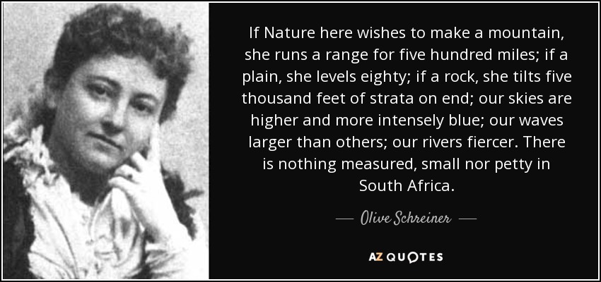 If Nature here wishes to make a mountain, she runs a range for five hundred miles; if a plain, she levels eighty; if a rock, she tilts five thousand feet of strata on end; our skies are higher and more intensely blue; our waves larger than others; our rivers fiercer. There is nothing measured, small nor petty in South Africa. - Olive Schreiner