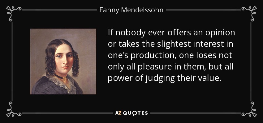 If nobody ever offers an opinion or takes the slightest interest in one's production, one loses not only all pleasure in them, but all power of judging their value. - Fanny Mendelssohn