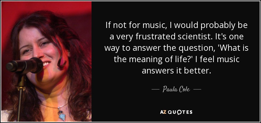 Si no fuera por la música, probablemente sería un científico muy frustrado. Es una forma de responder a la pregunta: "¿Cuál es el sentido de la vida?". Creo que la música responde mejor. - Paula Cole