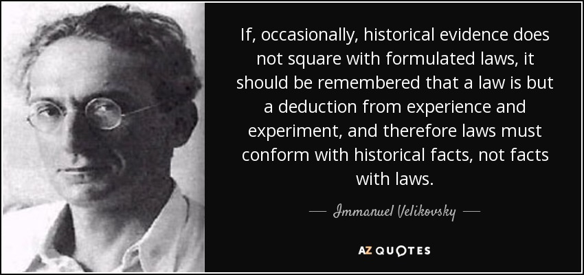 If, occasionally, historical evidence does not square with formulated laws, it should be remembered that a law is but a deduction from experience and experiment, and therefore laws must conform with historical facts, not facts with laws. - Immanuel Velikovsky