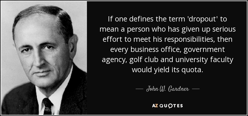 If one defines the term 'dropout' to mean a person who has given up serious effort to meet his responsibilities, then every business office, government agency, golf club and university faculty would yield its quota. - John W. Gardner