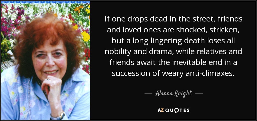 If one drops dead in the street, friends and loved ones are shocked, stricken, but a long lingering death loses all nobility and drama, while relatives and friends await the inevitable end in a succession of weary anti-climaxes. - Alanna Knight