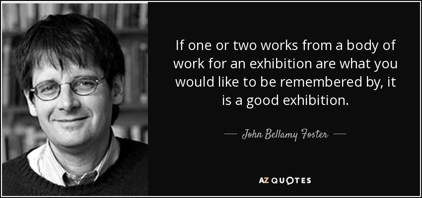 If one or two works from a body of work for an exhibition are what you would like to be remembered by, it is a good exhibition. - John Bellamy Foster