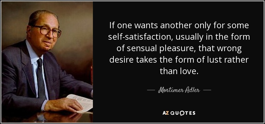 Si uno desea a otro sólo por alguna satisfacción propia, generalmente en forma de placer sensual, ese deseo erróneo adopta la forma de lujuria más que de amor. - Mortimer Adler