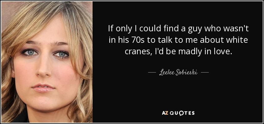 If only I could find a guy who wasn't in his 70s to talk to me about white cranes, I'd be madly in love. - Leelee Sobieski