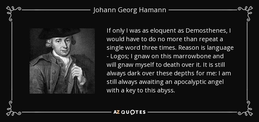 If only I was as eloquent as Demosthenes, I would have to do no more than repeat a single word three times. Reason is language - Logos; I gnaw on this marrowbone and will gnaw myself to death over it. It is still always dark over these depths for me: I am still always awaiting an apocalyptic angel with a key to this abyss. - Johann Georg Hamann