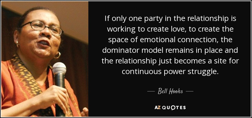 If only one party in the relationship is working to create love, to create the space of emotional connection, the dominator model remains in place and the relationship just becomes a site for continuous power struggle. - Bell Hooks