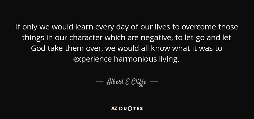 If only we would learn every day of our lives to overcome those things in our character which are negative, to let go and let God take them over, we would all know what it was to experience harmonious living. - Albert E Cliffe
