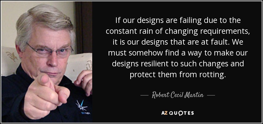 If our designs are failing due to the constant rain of changing requirements, it is our designs that are at fault. We must somehow find a way to make our designs resilient to such changes and protect them from rotting. - Robert Cecil Martin
