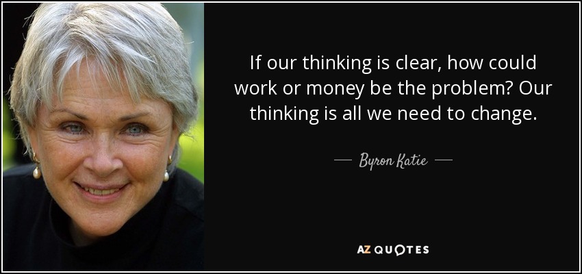 If our thinking is clear, how could work or money be the problem? Our thinking is all we need to change. - Byron Katie
