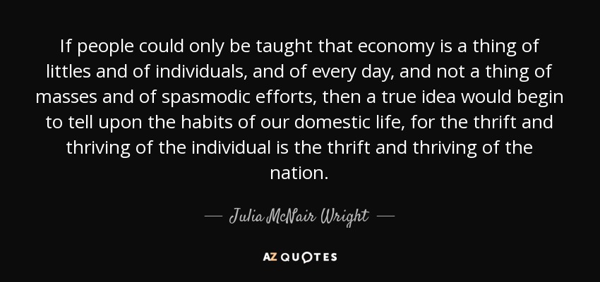 If people could only be taught that economy is a thing of littles and of individuals, and of every day, and not a thing of masses and of spasmodic efforts, then a true idea would begin to tell upon the habits of our domestic life, for the thrift and thriving of the individual is the thrift and thriving of the nation. - Julia McNair Wright