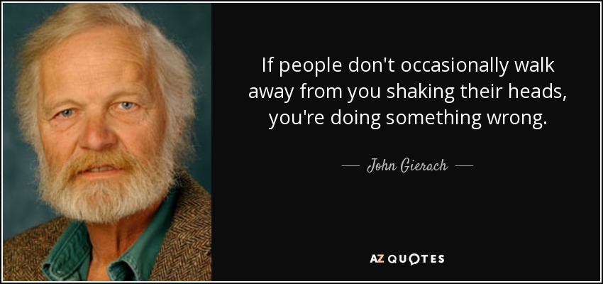 If people don't occasionally walk away from you shaking their heads, you're doing something wrong. - John Gierach