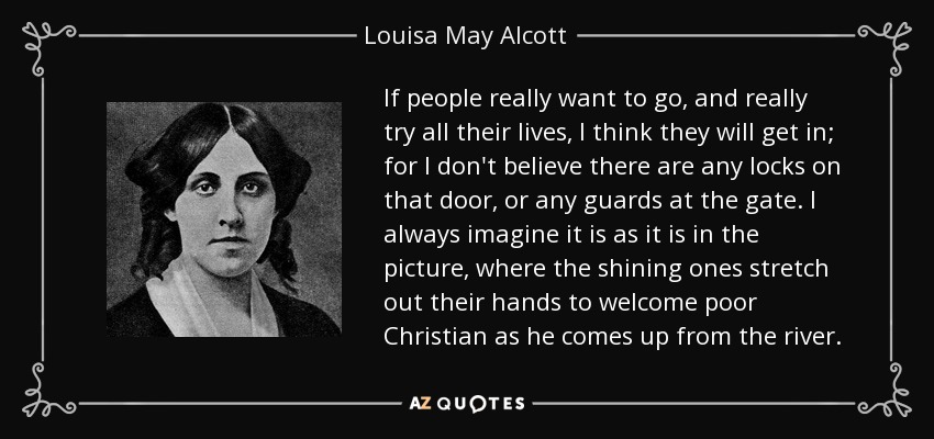 If people really want to go, and really try all their lives, I think they will get in; for I don't believe there are any locks on that door, or any guards at the gate. I always imagine it is as it is in the picture, where the shining ones stretch out their hands to welcome poor Christian as he comes up from the river. - Louisa May Alcott