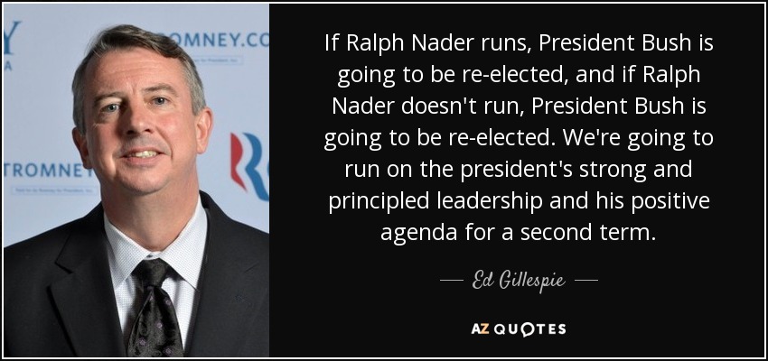 If Ralph Nader runs, President Bush is going to be re-elected, and if Ralph Nader doesn't run, President Bush is going to be re-elected. We're going to run on the president's strong and principled leadership and his positive agenda for a second term. - Ed Gillespie