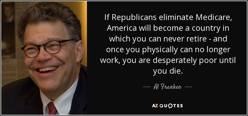 If Republicans eliminate Medicare, America will become a country in which you can never retire - and once you physically can no longer work, you are desperately poor until you die. - Al Franken