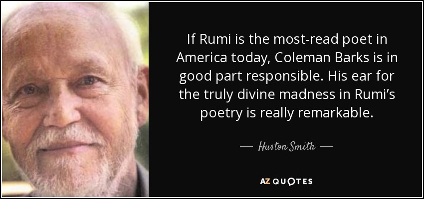 If Rumi is the most-read poet in America today, Coleman Barks is in good part responsible. His ear for the truly divine madness in Rumi’s poetry is really remarkable. - Huston Smith