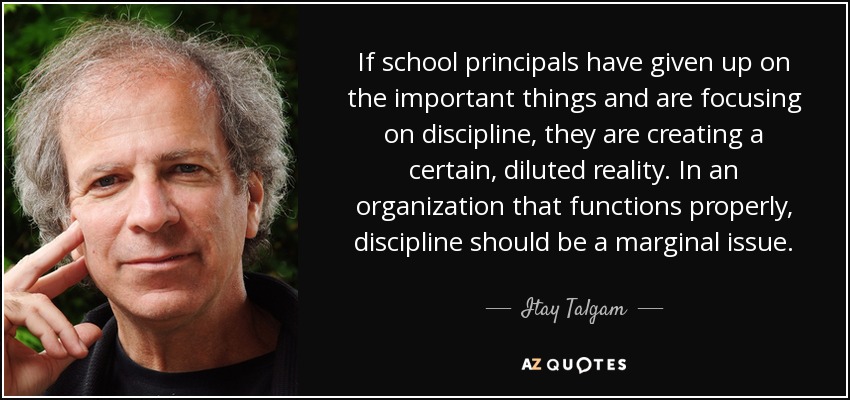 If school principals have given up on the important things and are focusing on discipline, they are creating a certain, diluted reality. In an organization that functions properly, discipline should be a marginal issue. - Itay Talgam