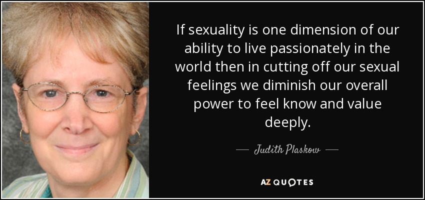 If sexuality is one dimension of our ability to live passionately in the world then in cutting off our sexual feelings we diminish our overall power to feel know and value deeply. - Judith Plaskow