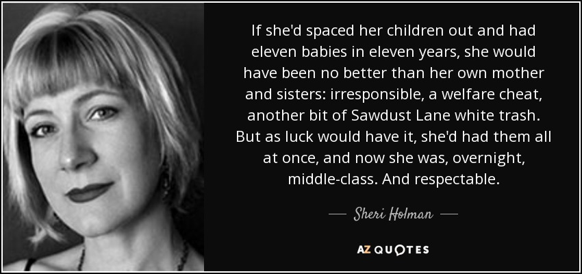 If she'd spaced her children out and had eleven babies in eleven years, she would have been no better than her own mother and sisters: irresponsible, a welfare cheat, another bit of Sawdust Lane white trash. But as luck would have it, she'd had them all at once, and now she was, overnight, middle-class. And respectable. - Sheri Holman