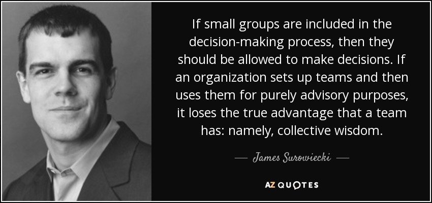 If small groups are included in the decision-making process, then they should be allowed to make decisions. If an organization sets up teams and then uses them for purely advisory purposes, it loses the true advantage that a team has: namely, collective wisdom. - James Surowiecki