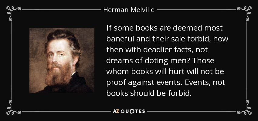 If some books are deemed most baneful and their sale forbid, how then with deadlier facts, not dreams of doting men? Those whom books will hurt will not be proof against events. Events, not books should be forbid. - Herman Melville