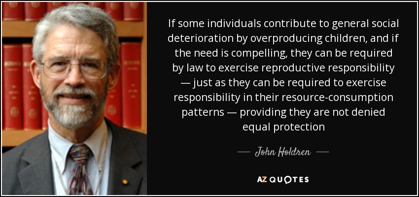 If some individuals contribute to general social deterioration by overproducing children, and if the need is compelling, they can be required by law to exercise reproductive responsibility — just as they can be required to exercise responsibility in their resource-consumption patterns — providing they are not denied equal protection - John Holdren