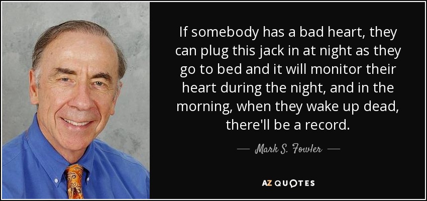 If somebody has a bad heart, they can plug this jack in at night as they go to bed and it will monitor their heart during the night, and in the morning, when they wake up dead, there'll be a record. - Mark S. Fowler