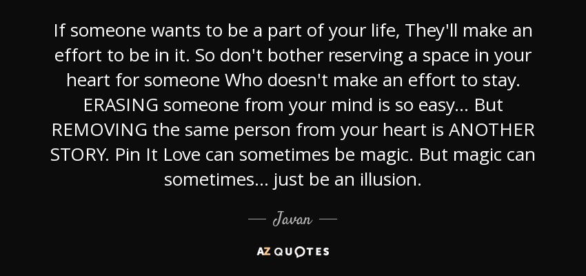 If someone wants to be a part of your life, They'll make an effort to be in it. So don't bother reserving a space in your heart for someone Who doesn't make an effort to stay. ERASING someone from your mind is so easy... But REMOVING the same person from your heart is ANOTHER STORY. Pin It Love can sometimes be magic. But magic can sometimes... just be an illusion. - Javan