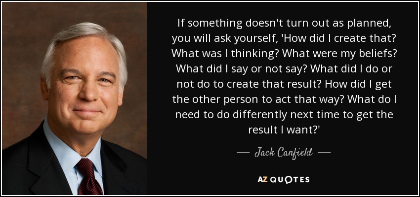 If something doesn't turn out as planned, you will ask yourself, 'How did I create that? What was I thinking? What were my beliefs? What did I say or not say? What did I do or not do to create that result? How did I get the other person to act that way? What do I need to do differently next time to get the result I want?' - Jack Canfield